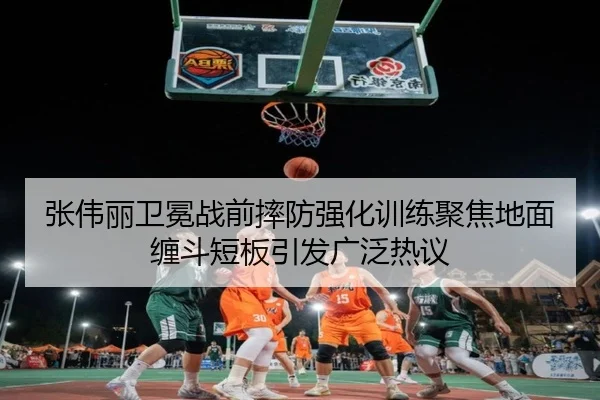 张伟丽卫冕战前摔防强化训练聚焦地面缠斗短板引发广泛热议